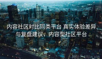 内容社区对比同类平台 真实体验差异与复盘建议，内容型社区平台
