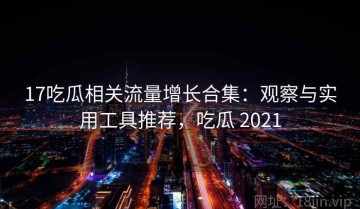 17吃瓜相关流量增长合集：观察与实用工具推荐，吃瓜 2021