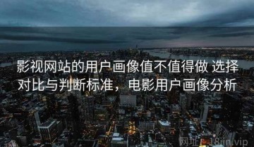 影视网站的用户画像值不值得做 选择对比与判断标准，电影用户画像分析
