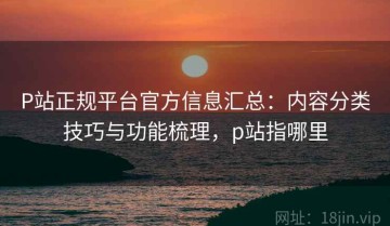 P站正规平台官方信息汇总：内容分类技巧与功能梳理，p站指哪里
