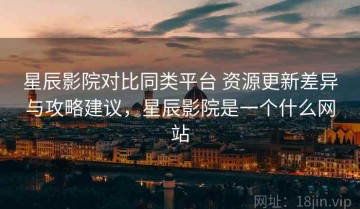 星辰影院对比同类平台 资源更新差异与攻略建议，星辰影院是一个什么网站