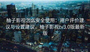 柚子影视怎么安全使用：用户评价建议与设置建议，柚子影视tv3.0版最新版