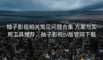 柚子影视相关常见问题合集 方案与实用工具推荐，柚子影视tv版官网下载