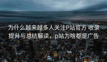 为什么越来越多人关注P站官方 收录提升与总结解读，p站为啥都是广告