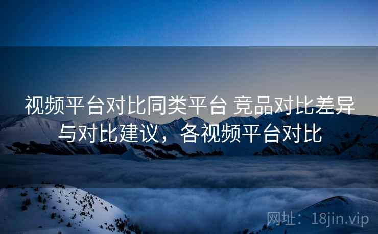 视频平台对比同类平台 竞品对比差异与对比建议，各视频平台对比