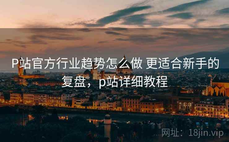 P站官方行业趋势怎么做 更适合新手的复盘，p站详细教程