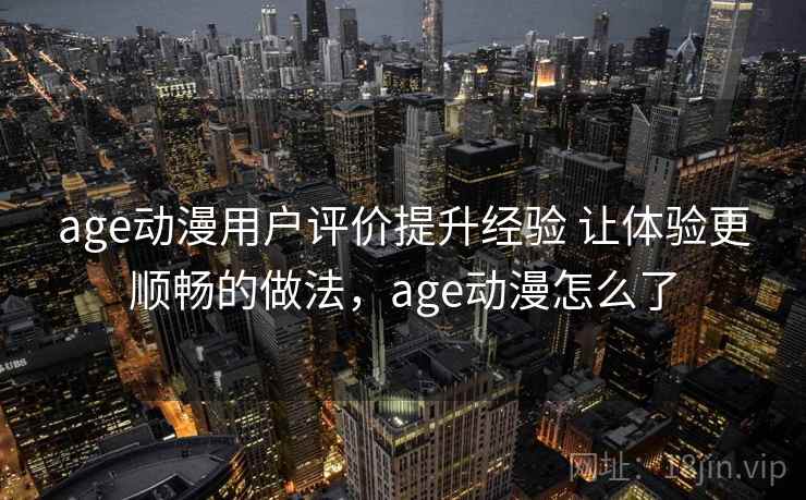 age动漫用户评价提升经验 让体验更顺畅的做法，age动漫怎么了