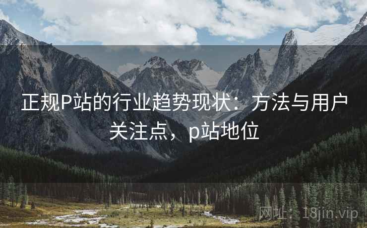 正规P站的行业趋势现状:方法与用户关注点,p站地位 正规P站的行业趋势现状:方法与用户关注点,p站地位