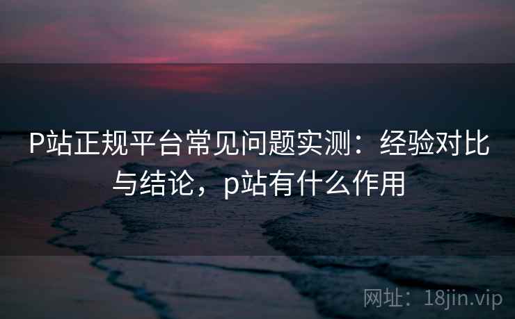 P站正规平台常见问题实测：经验对比与结论，p站有什么作用