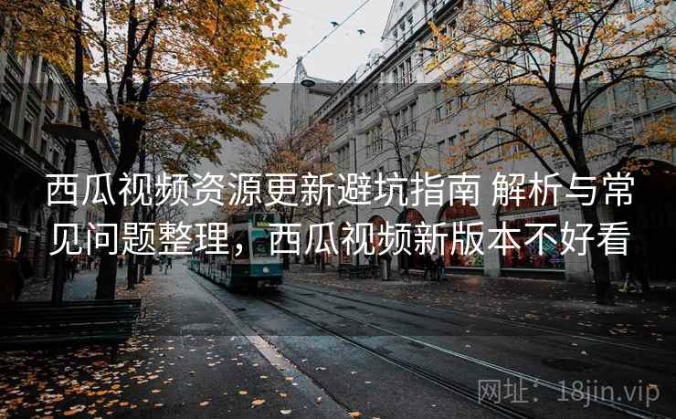 西瓜视频资源更新避坑指南 解析与常见问题整理，西瓜视频新版本不好看