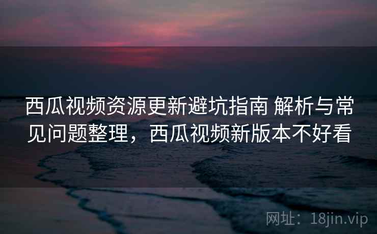 西瓜视频资源更新避坑指南 解析与常见问题整理，西瓜视频新版本不好看