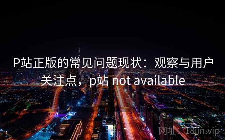 P站正版的常见问题现状：观察与用户关注点，p站 not available