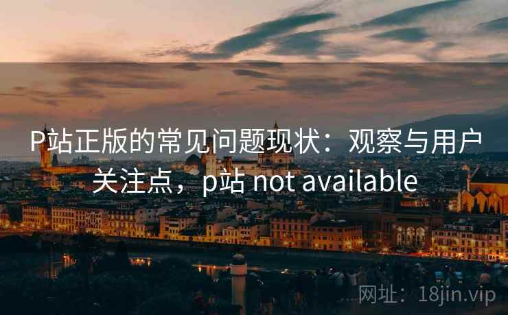 P站正版的常见问题现状：观察与用户关注点，p站 not available