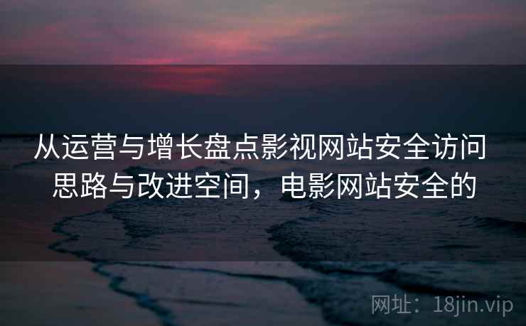 从运营与增长盘点影视网站安全访问 思路与改进空间,电影网站安全的 从运营与增长盘点影视网站安全访问 思路与改进空间,电影网站安全的
