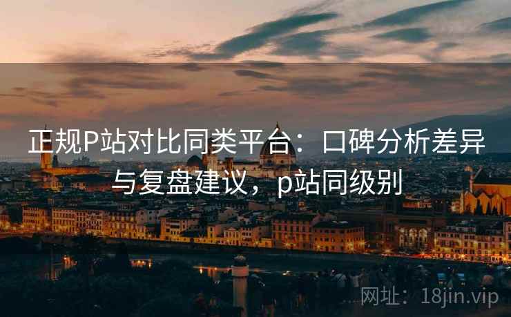 正规P站对比同类平台:口碑分析差异与复盘建议,p站同级别 正规P站对比同类平台:口碑分析差异与复盘建议,p站同级别