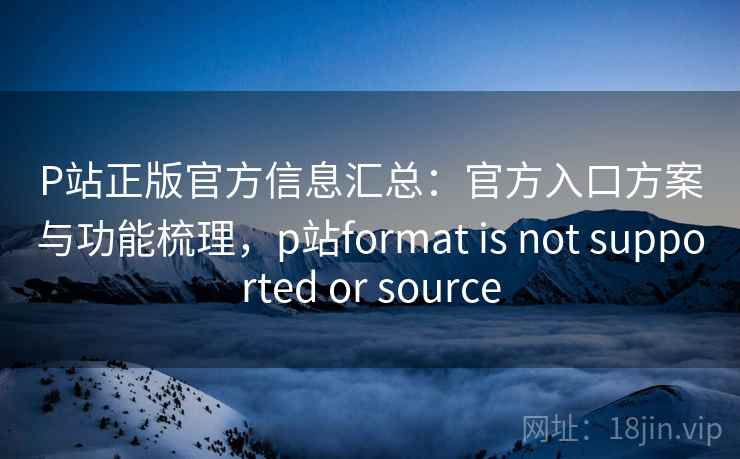P站正版官方信息汇总：官方入口方案与功能梳理，p站format is not supported or source