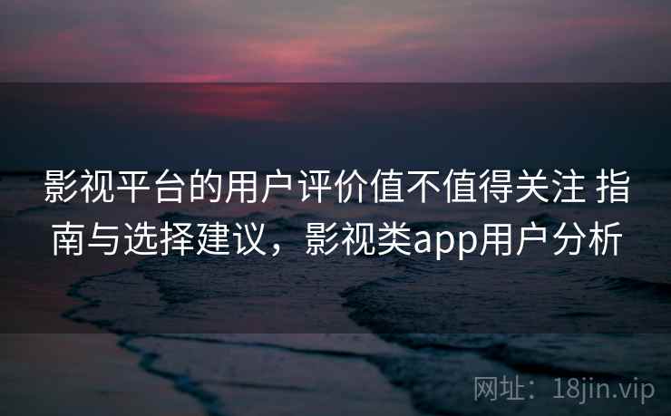影视平台的用户评价值不值得关注 指南与选择建议，影视类app用户分析