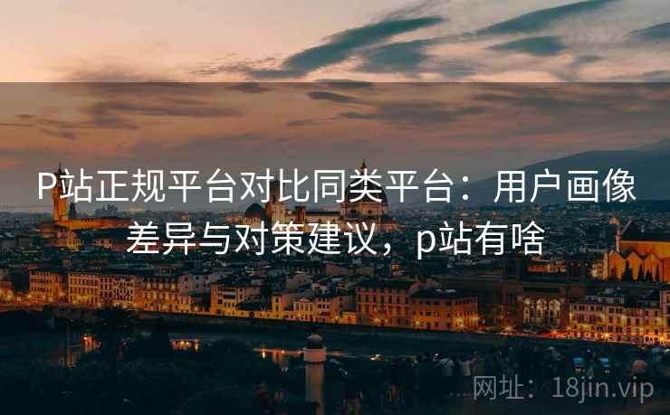 P站正规平台对比同类平台:用户画像差异与对策建议,p站有啥 P站正规平台对比同类平台:用户画像差异与对策建议,p站有啥