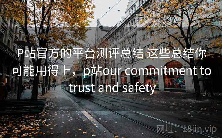 P站官方的平台测评总结 这些总结你可能用得上,p站our commitment to trust and safety P站官方的平台测评总结 这些总结你可能用得上,p站our commitment to trust and safety