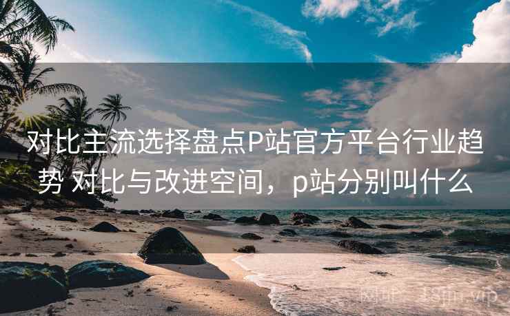 对比主流选择盘点P站官方平台行业趋势 对比与改进空间,p站分别叫什么 对比主流选择盘点P站官方平台行业趋势 对比与改进空间,p站分别叫什么
