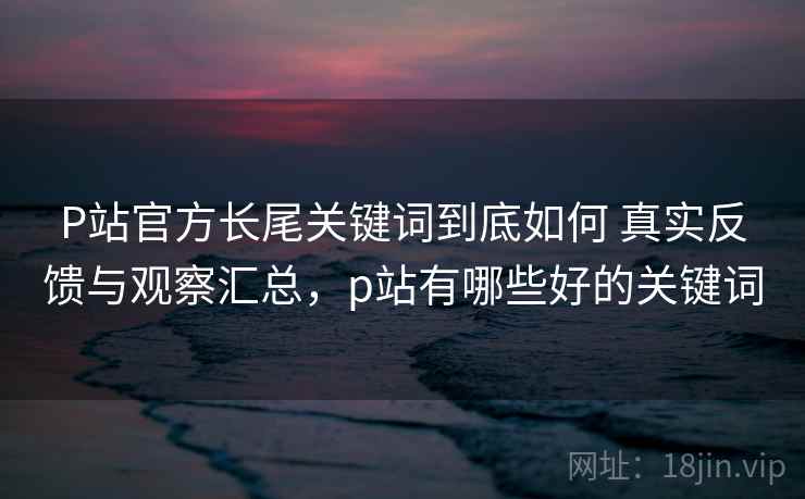 P站官方长尾关键词到底如何 真实反馈与观察汇总,p站有哪些好的关键词 P站官方长尾关键词到底如何 真实反馈与观察汇总,p站有哪些好的关键词