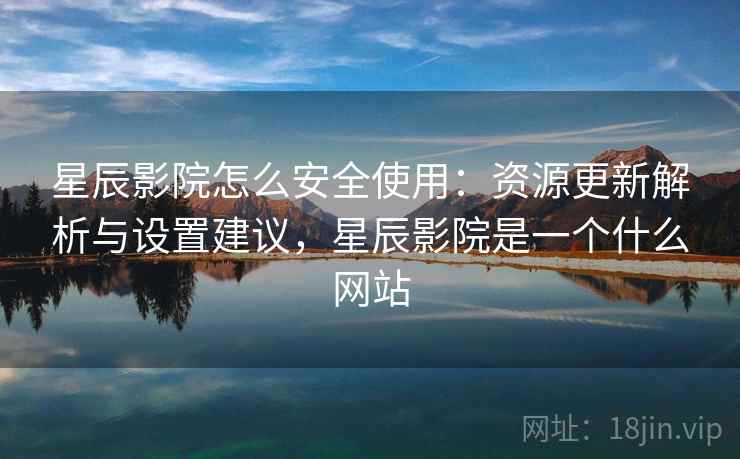 星辰影院怎么安全使用:资源更新解析与设置建议,星辰影院是一个什么网站 星辰影院怎么安全使用:资源更新解析与设置建议,星辰影院是一个什么网站