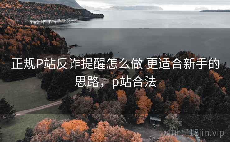 正规P站反诈提醒怎么做 更适合新手的思路,p站合法 正规P站反诈提醒怎么做 更适合新手的思路,p站合法