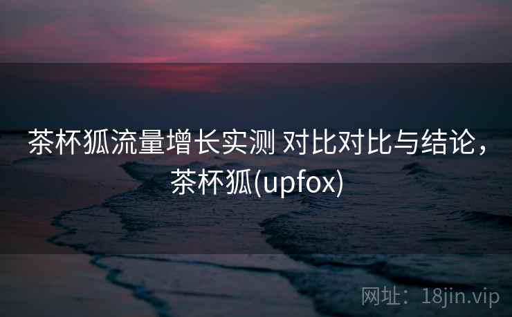茶杯狐流量增长实测 对比对比与结论，茶杯狐(upfox)
