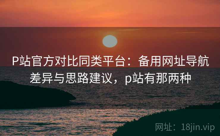 P站官方对比同类平台:备用网址导航差异与思路建议,p站有那两种 P站官方对比同类平台:备用网址导航差异与思路建议,p站有那两种