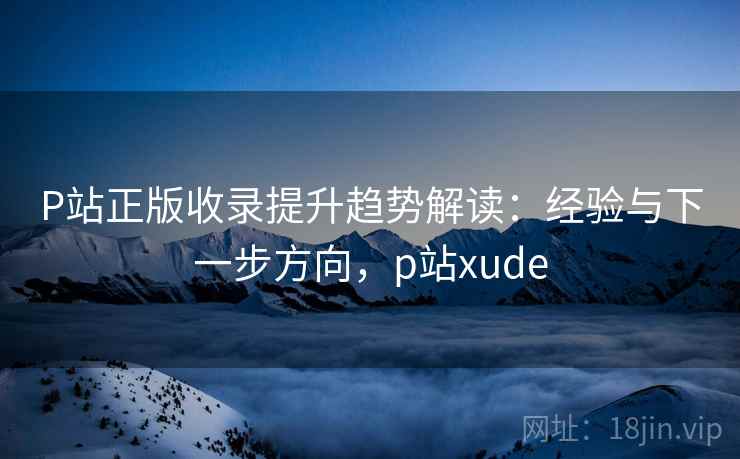 P站正版收录提升趋势解读：经验与下一步方向，p站xude