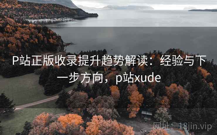 P站正版收录提升趋势解读：经验与下一步方向，p站xude