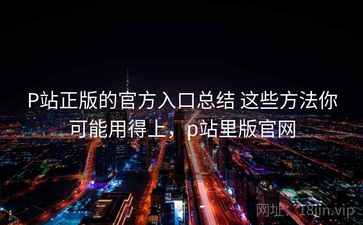P站正版的官方入口总结 这些方法你可能用得上，p站里版官网