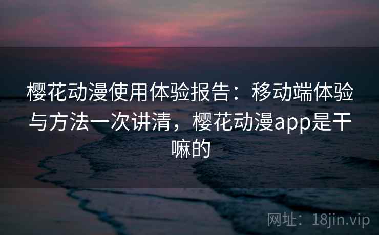 樱花动漫使用体验报告：移动端体验与方法一次讲清，樱花动漫app是干嘛的