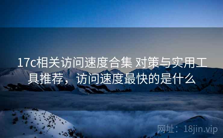 17c相关访问速度合集 对策与实用工具推荐,访问速度最快的是什么 17c相关访问速度合集 对策与实用工具推荐,访问速度最快的是什么