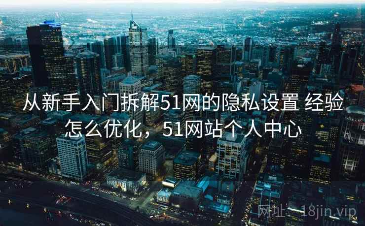 从新手入门拆解51网的隐私设置 经验怎么优化，51网站个人中心