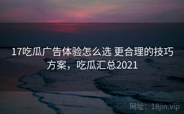 17吃瓜广告体验怎么选 更合理的技巧方案,吃瓜汇总2021 17吃瓜广告体验怎么选 更合理的技巧方案,吃瓜汇总2021