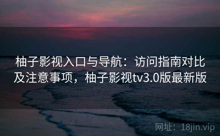 柚子影视入口与导航：访问指南对比及注意事项，柚子影视tv3.0版最新版