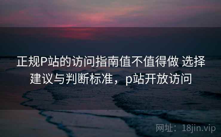 正规P站的访问指南值不值得做 选择建议与判断标准，p站开放访问