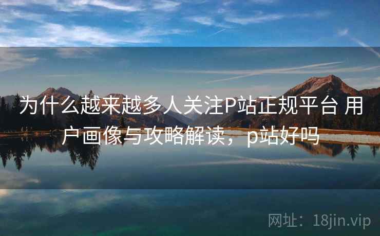 为什么越来越多人关注P站正规平台 用户画像与攻略解读，p站好吗
