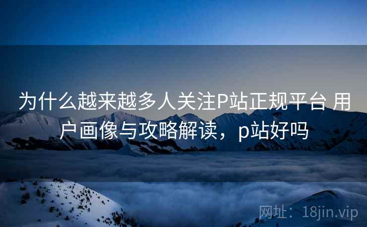 为什么越来越多人关注P站正规平台 用户画像与攻略解读，p站好吗