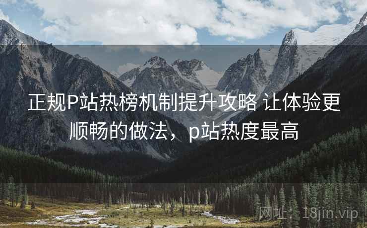 正规P站热榜机制提升攻略 让体验更顺畅的做法，p站热度最高