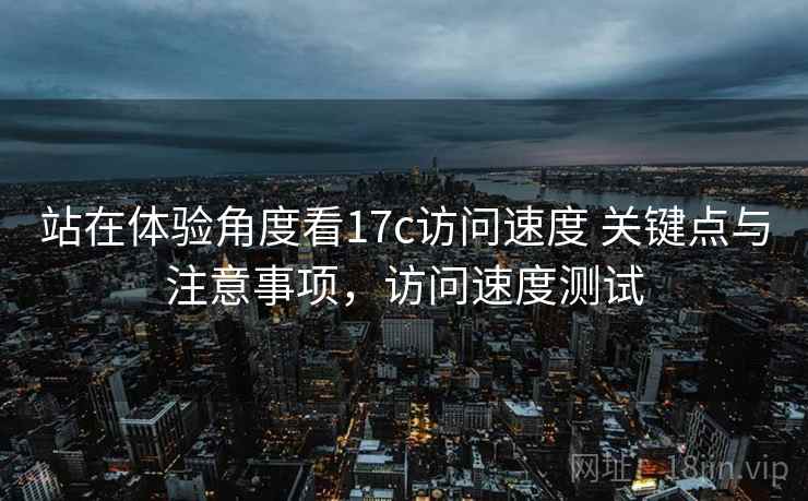 站在体验角度看17c访问速度 关键点与注意事项，访问速度测试