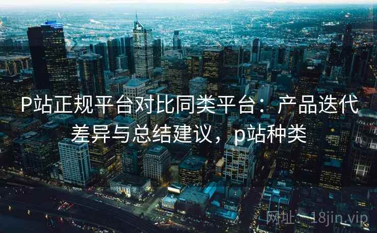 P站正规平台对比同类平台：产品迭代差异与总结建议，p站种类