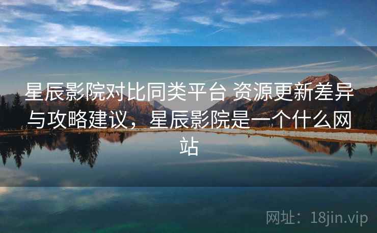 星辰影院对比同类平台 资源更新差异与攻略建议，星辰影院是一个什么网站