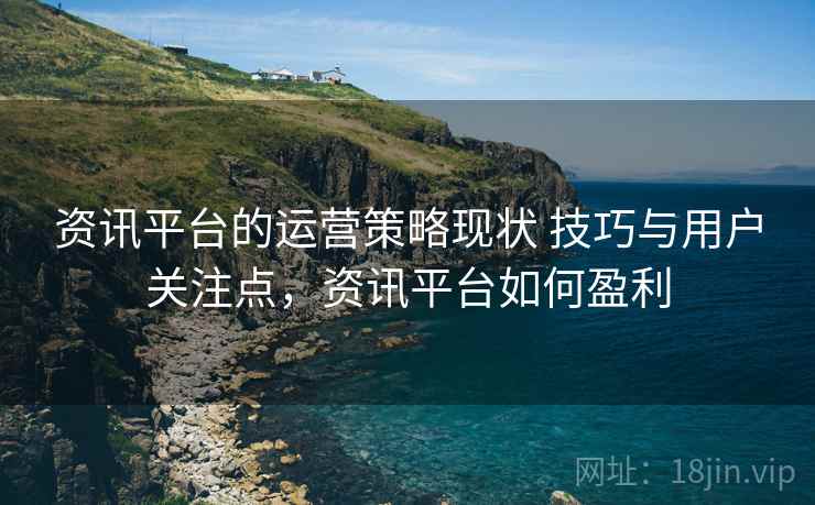 资讯平台的运营策略现状 技巧与用户关注点,资讯平台如何盈利 资讯平台的运营策略现状 技巧与用户关注点,资讯平台如何盈利