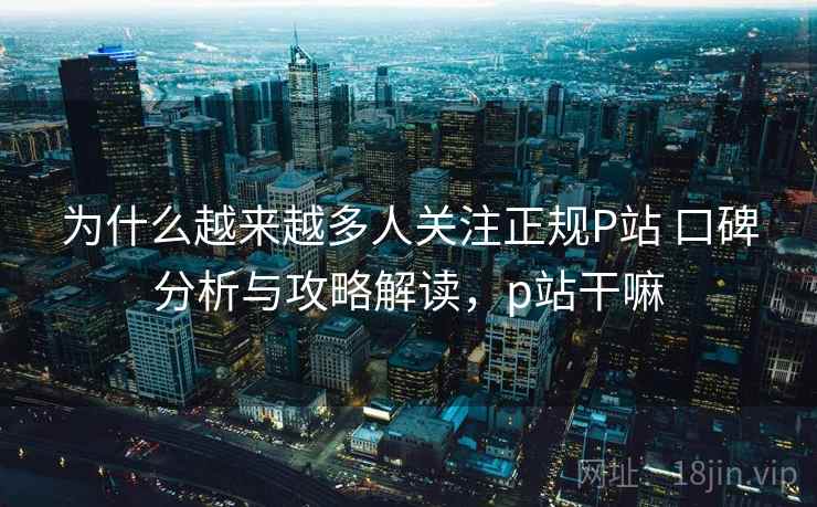 为什么越来越多人关注正规P站 口碑分析与攻略解读,p站干嘛 为什么越来越多人关注正规P站 口碑分析与攻略解读,p站干嘛