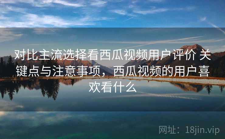 对比主流选择看西瓜视频用户评价 关键点与注意事项,西瓜视频的用户喜欢看什么 对比主流选择看西瓜视频用户评价 关键点与注意事项,西瓜视频的用户喜欢看什么