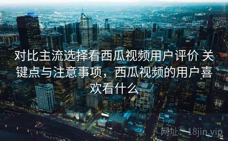 对比主流选择看西瓜视频用户评价 关键点与注意事项,西瓜视频的用户喜欢看什么 对比主流选择看西瓜视频用户评价 关键点与注意事项,西瓜视频的用户喜欢看什么