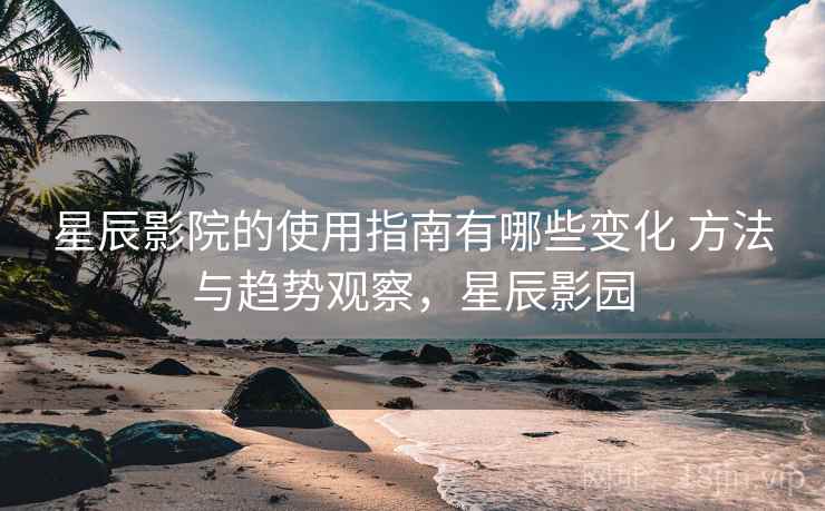 星辰影院的使用指南有哪些变化 方法与趋势观察,星辰影园 星辰影院的使用指南有哪些变化 方法与趋势观察,星辰影园