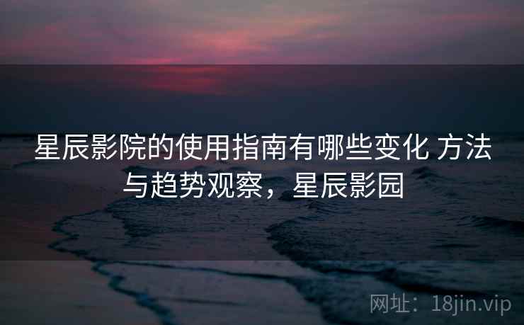 星辰影院的使用指南有哪些变化 方法与趋势观察,星辰影园 星辰影院的使用指南有哪些变化 方法与趋势观察,星辰影园